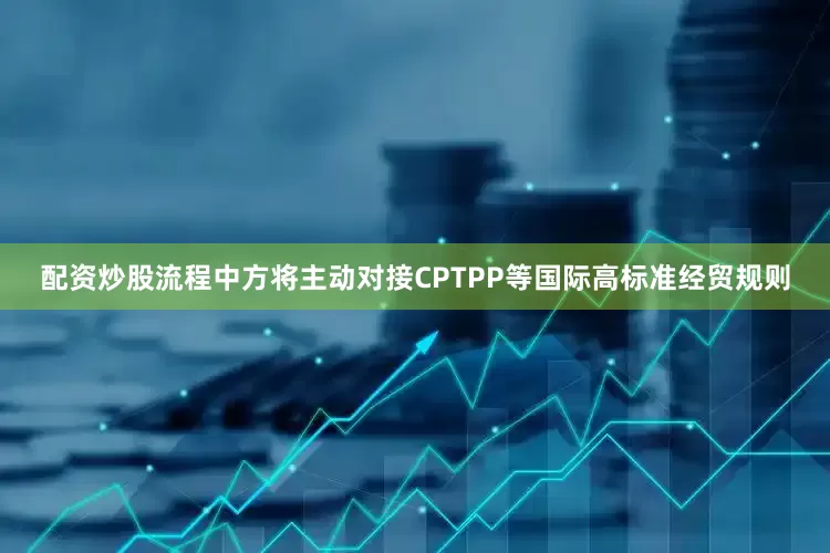 配资炒股流程中方将主动对接CPTPP等国际高标准经贸规则