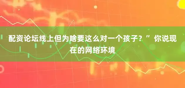 配资论坛线上但为啥要这么对一个孩子？” 你说现在的网络环境
