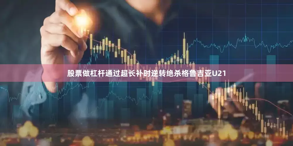 股票做杠杆通过超长补时逆转绝杀格鲁吉亚U21