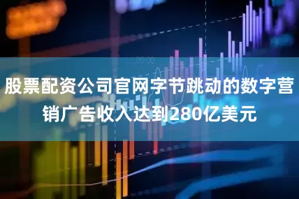 股票配资公司官网字节跳动的数字营销广告收入达到280亿美元