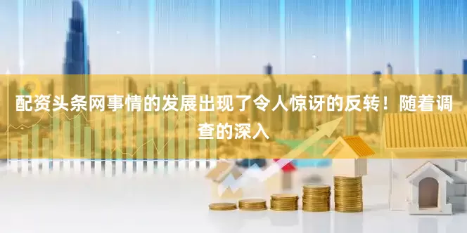 配资头条网事情的发展出现了令人惊讶的反转！随着调查的深入