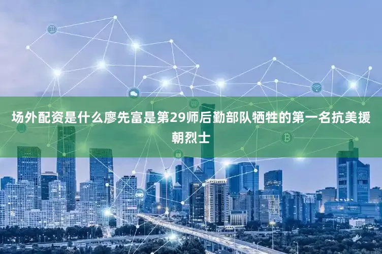 场外配资是什么廖先富是第29师后勤部队牺牲的第一名抗美援朝烈士