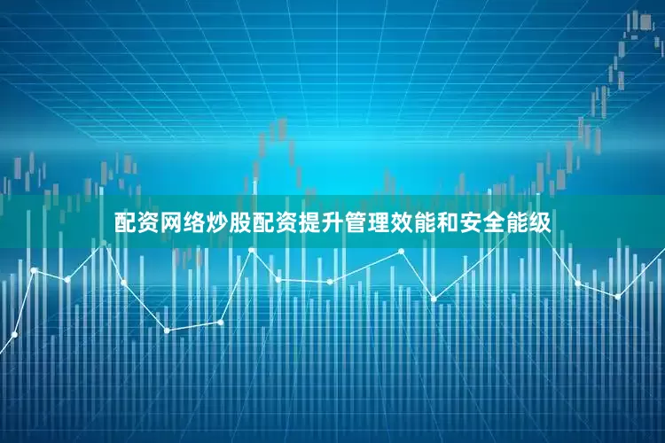 配资网络炒股配资提升管理效能和安全能级