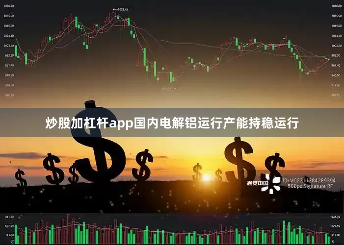 炒股加杠杆app国内电解铝运行产能持稳运行