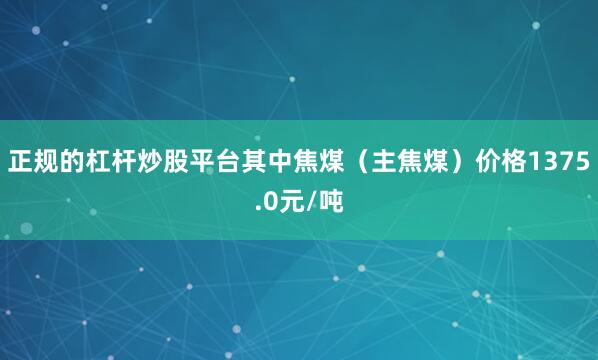 正规的杠杆炒股平台其中焦煤（主焦煤）价格1375.0元/吨