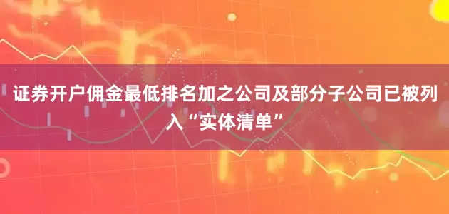 证券开户佣金最低排名加之公司及部分子公司已被列入“实体清单”