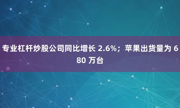 专业杠杆炒股公司同比增长 2.6%；苹果出货量为 680 万台